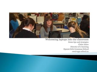 Welcoming laptops into the classroom
-Some tips and strategies
-Claire Amos
-Director of e-learning
-Epsom Girls Grammar School
-am@eggs.school.nz
 