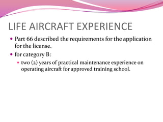 LIFE AIRCRAFT EXPERIENCE
 Part 66 described the requirements for the application
  for the license.
 for category B:
    two (2) years of practical maintenance experience on
    operating aircraft for approved training school.
 