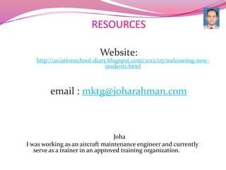 RESOURCES

                          Website:
   http://aviationschool-diary.blogspot.com/2012/07/welcoming-new-
                              students.html



        email : mktg@joharahman.com



                                  Joha
I was working as an aircraft maintenance engineer and currently
   serve as a trainer in an approved training organization.
 