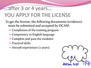 …after 3 or 4 years…
YOU APPLY FOR THE LICENSE
To get the license, the following documents (evidence)
  must be submitted and accepted by DCAM:
   Completion of the training program
   Competency in English language
   Complete and pass the modules
   Practical skills
   Aircraft experiences (2 years)
 