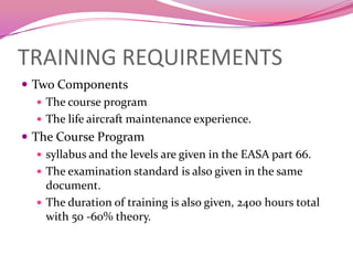 TRAINING REQUIREMENTS
 Two Components
    The course program
    The life aircraft maintenance experience.
 The Course Program
    syllabus and the levels are given in the EASA part 66.
    The examination standard is also given in the same
     document.
    The duration of training is also given, 2400 hours total
     with 50 -60% theory.
 