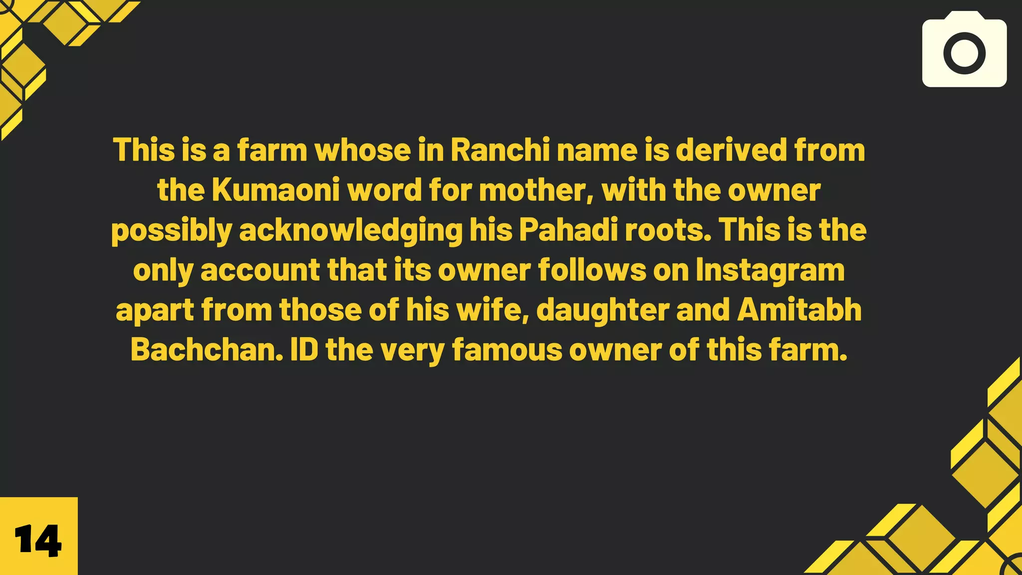 This is a farm whose in Ranchi name is derived from
the Kumaoni word for mother, with the owner
possibly acknowledging his Pahadi roots. This is the
only account that its owner follows on Instagram
apart from those of his wife, daughter and Amitabh
Bachchan. ID the very famous owner of this farm.
14
 