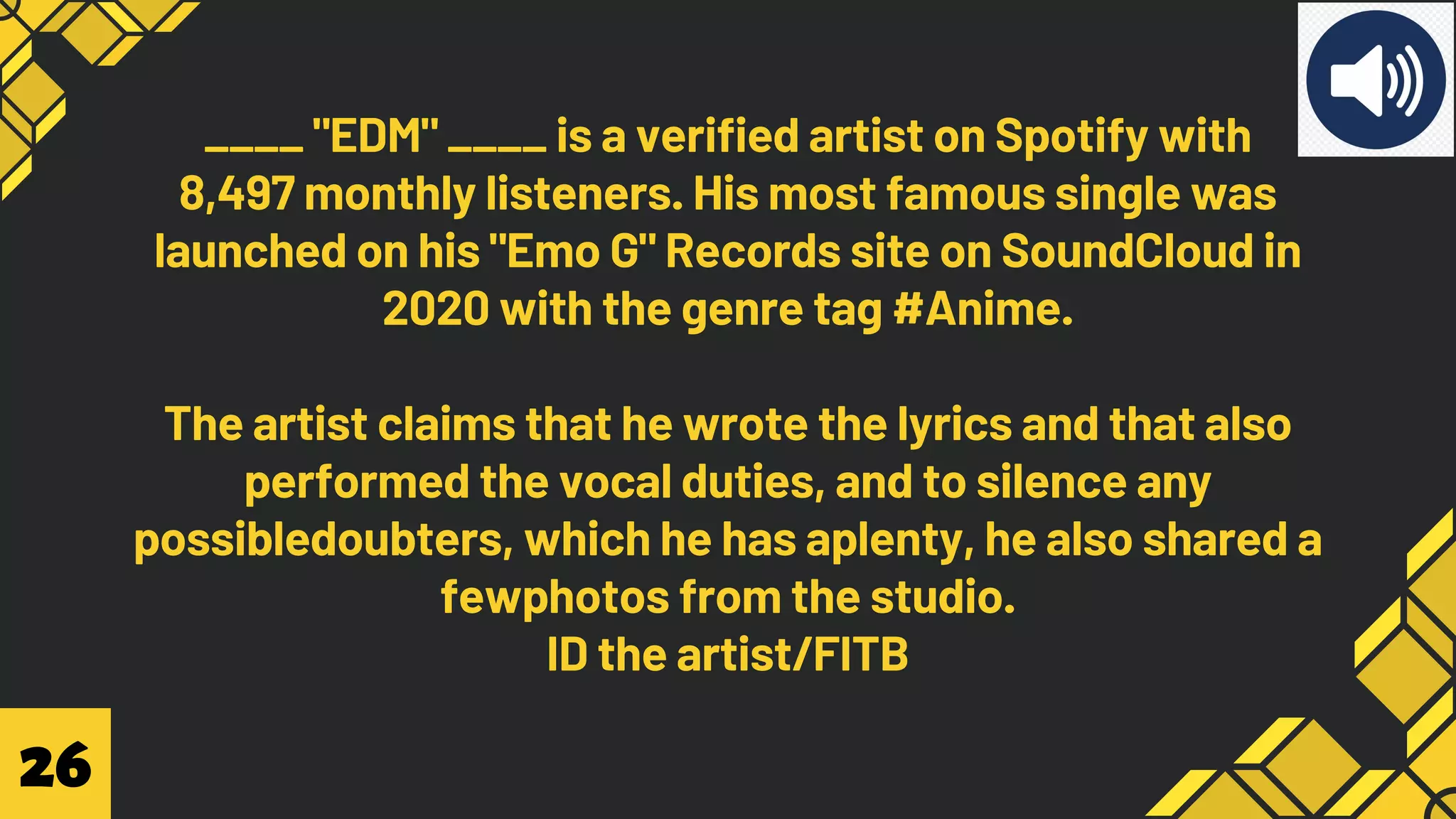 ____ "EDM" ____ is a verified artist on Spotify with
8,497 monthly listeners. His most famous single was
launched on his "Emo G" Records site on SoundCloud in
2020 with the genre tag #Anime.
The artist claims that he wrote the lyrics and that also
performed the vocal duties, and to silence any
possibledoubters, which he has aplenty, he also shared a
fewphotos from the studio.
ID the artist/FITB
26
 