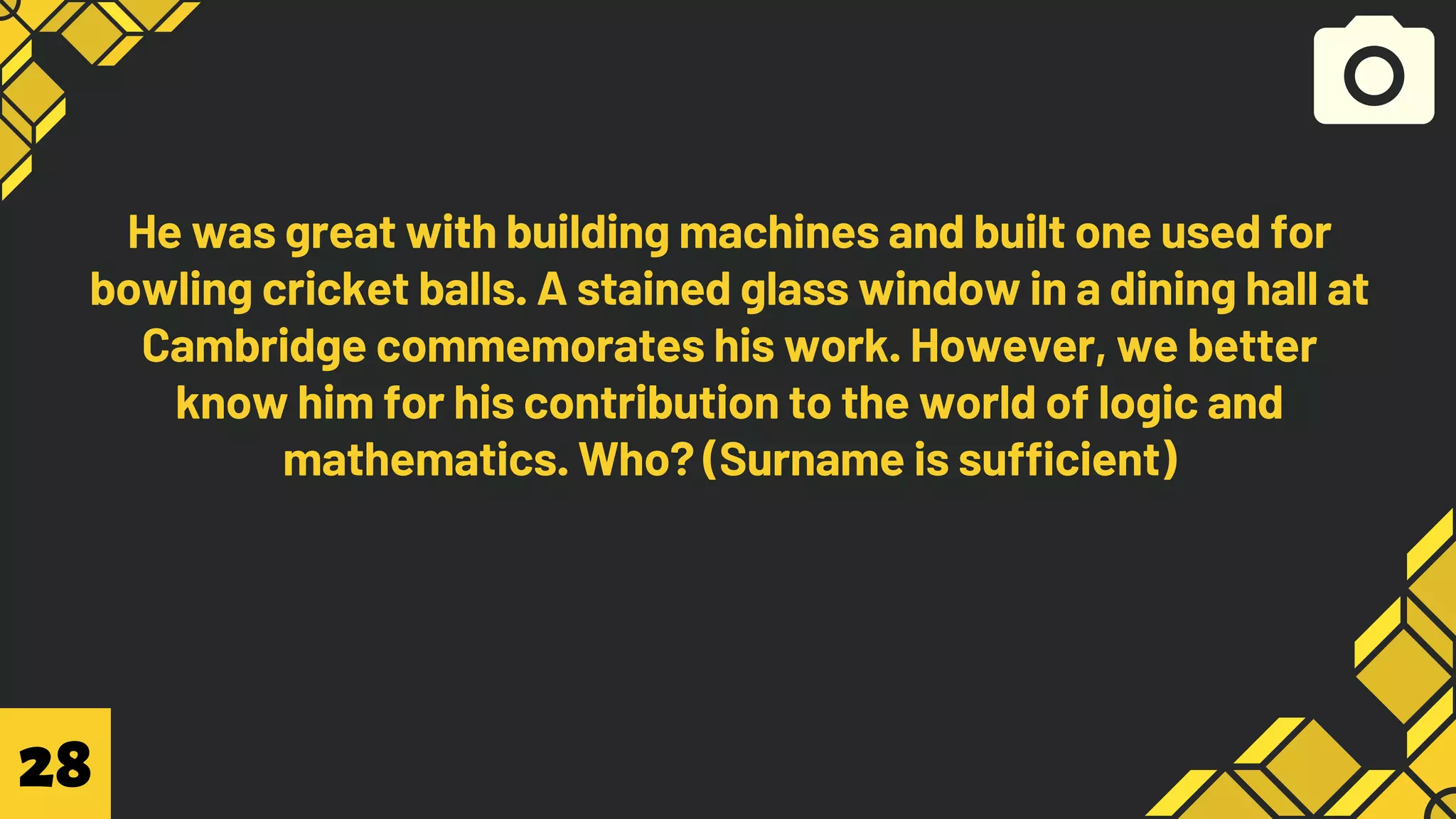 He was great with building machines and built one used for
bowling cricket balls. A stained glass window in a dining hall at
Cambridge commemorates his work. However, we better
know him for his contribution to the world of logic and
mathematics. Who? (Surname is sufficient)
28
 