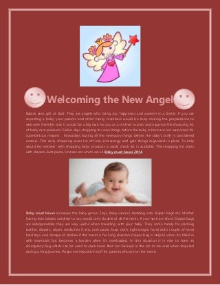 Welcoming the New Angel
Babies area gift of God. They are angels who bring Joy, happiness and warmth to a family. If you are
expecting a baby your parents and other family members would be busy making the preparations to
welcome the little one. It would be a big task for you as a mother to plan and organize the shopping list
of baby care products. Earlier days shopping for new things before the baby is born are not welcomed for
superstitious reasons. . Nowadays buying all the necessary things before the baby’s birth is considered
normal. .This early shopping saves lot of time and energy and gets things organized in place. To help
would be mothers’ with shopping baby products a ready check list is available. The shopping list starts
with diapers, Butt paste, Onesies etc which are all Baby must haves 2014.
Baby must haves increases the baby grows. Toys, Baby carriers, bedding sets, diaper bags etc. Mother
having twin babies needless to say would carry double of all the items. If you have an infant, Diaper bags
are indispensable; they are very useful when travelling with your baby. They come handy for packing
bottles, diapers, wipes, medicines if any, rash paste, burp cloth, light weight hand cloth couple of hand
held toys and change of clothes if the travel is for long duration..Diaper bag is helpful when it’s filled in
with essentials but becomes a burden when it’s overloaded. In this situation it is nice to have an
emergency bag which can be used to pack items that can be kept in the car to be used when required
during a long journey. Wraps are important stuff for parents who are on the move.
 