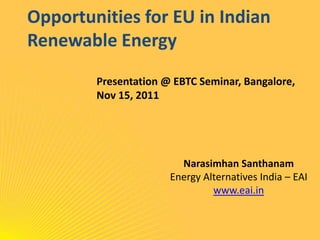 Opportunities for EU in Indian
Renewable Energy
        Presentation @ EBTC Seminar, Bangalore,
        Nov 15, 2011




                        Narasimhan Santhanam
                      Energy Alternatives India – EAI
                               www.eai.in
 