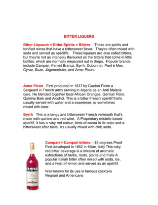 BITTER LIQUERS 
Bitter Liqueurs = Bitter Spirits = Bitters These are spirits and 
fortified wines that have a bittersweet flavor. They're often mixed with 
soda and served as apéritifs. These liqueurs are also called bitters, 
but they're not as intensely flavoured as the bitters that come in little 
bottles, which are normally measured out in drops. Popular brands 
include Campari, Fernet Branca, Byrrh, Dubonnet, Punt è Mes, 
Cynar, Suze, Jägermeister, and Amer Picon. 
Amer Picon First produced in 1837 by Gaeton Picon a 
Sergeant in French army serving in Algeria as an Anti Malaria 
cure. He blended together local African Oranges, Gentian Root, 
Quinine Bark and Alcohol. This is a bitter French apéritif that's 
usually served with water and a sweetener, or sometimes 
mixed with beer. 
Byrrh This is a tangy and bittersweet French vermouth that's 
made with quinine and red wine. A Proprietary mistelle based 
aperitif, it has a ruby red colour, hints of cocoa in its taste and a 
bittersweet after taste. It's usually mixed with club soda. 
Campari = Campari bitters – 48 degrees Proof 
First developed in 1862 in Milan, Italy This ruby 
red bitter beverage is a mixture of aromatic 
extractions of herbs, roots, plants and fruits A 
popular Italian bitter often mixed with soda, ice, 
and a twist of lemon and served as an apéritif. 
Well known for its use in famous cocktails 
Negroni and Americano 
 