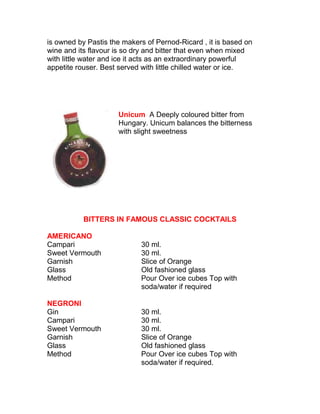 is owned by Pastis the makers of Pernod-Ricard , it is based on 
wine and its flavour is so dry and bitter that even when mixed 
with little water and ice it acts as an extraordinary powerful 
appetite rouser. Best served with little chilled water or ice. 
Unicum A Deeply coloured bitter from 
Hungary. Unicum balances the bitterness 
with slight sweetness 
BITTERS IN FAMOUS CLASSIC COCKTAILS 
AMERICANO 
Campari 30 ml. 
Sweet Vermouth 30 ml. 
Garnish Slice of Orange 
Glass Old fashioned glass 
Method Pour Over ice cubes Top with 
soda/water if required 
NEGRONI 
Gin 30 ml. 
Campari 30 ml. 
Sweet Vermouth 30 ml. 
Garnish Slice of Orange 
Glass Old fashioned glass 
Method Pour Over ice cubes Top with 
soda/water if required. 
 