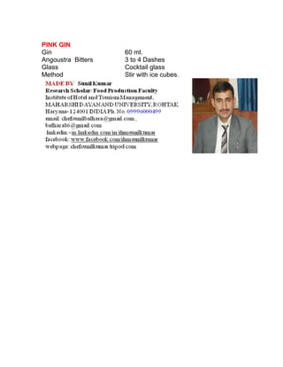 PINK GIN 
Gin 60 ml. 
Angoustra Bitters 3 to 4 Dashes 
Glass Cocktail glass 
Method Stir with ice cubes. 
