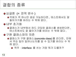 결합의 종류 싱글톤  (=  전역 변수 ) 객체가 꼭 하나만 생성 가능하다면 ,  테스트에서도 잘 돌아가기를 바라는 수 밖에 없다 . 내부 초기화  클래스가 내부에서 하드 코딩된 클래스를 생성한다면 ,  테스트에서도 잘 돌아가기를 바라는 수 밖에 없다 . 구현 클래스와의 의존  클래스가 구현 클래스 (concrete class) 를 쓴다면 ,  안에서 무슨 일이 일어나는지를 알 수 있기를 바라는 수 밖에 없다 . 역주  : interface  를 쓰는 거랑 뭐가 다를까 ? 