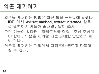 의존 제거하기 의존을 제거하는 방법은 어떤 툴을 쓰느냐에 달렸다 . IDE  에서  extract method, extract interface  같은 걸 완벽하게 지원해 준다면 ,  많이 쓰자 . 그런 기능이 없다면 ,  리펙토링을 직접 ,  조심 조심해야 한다 .  의존을 제거할 때는 최대한 단순하게 해야 한다 . 의존을 제거하는 과정에서 지저분한 코드가 만들어질 수 있다 . 