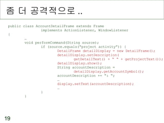 좀 더 공격적으로 .. public class AccountDetailFrame extends Frame implements ActionListener, WindowListener { … void performCommand(String source); if (source.equals(“project activity”)) { DetailFrame detailDisplay = new DetailFrame(); detailDisplay.setDescription( getDetailText() + “ “ + getProjectText()); detailDisplay.show(); String accountDescription =  detailDisplay.getAccountSymbol(); accountDescription += “: “; … display.setText(accountDescription); … } } 