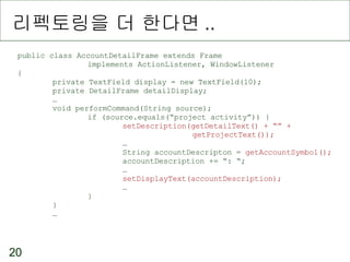 리펙토링을 더 한다면 .. public class AccountDetailFrame extends Frame implements ActionListener, WindowListener { private TextField display = new TextField(10); private DetailFrame detailDisplay; … void performCommand(String source); if (source.equals(“project activity”)) { setDescription(getDetailText() + “” +  getProjectText()); … String accountDescripton =  getAccountSymbol(); accountDescription += “: “; … setDisplayText(accountDescription); … } } …  