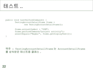 테스트 .. public void testPerformCommand() { TestingAccountDetailFrame frame =  new TestingAccountDetailFrame(); frame.accountSymbol = “SYM”; frame.performCommand(“project activity”); assertEquals(“Magma!”, frame.getDisplayText()); } 역주  : TestingAccountDetailFrame 는  AccountDetailFrame 를 상속받은 테스트용 클래스 .  
