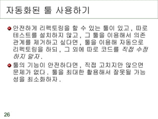 자동화된 툴 사용하기 안전하게 리펙토링을 할 수 있는 툴이 있고 ,  따로 테스트를 설치하지 않고 ,  그 툴을 이용해서 의존관계를 제거하고 싶다면 ,  툴을 이용해 자동으로 리펙토링을 하되 ,  그 외에 따로 코드를  직접 수정하지 말자 . 툴의 기능이 안전하다면 ,  직접 고치지만 않으면 문제가 없다 .  툴을 최대한 활용해서 잘못될 가능성을 최소화하자 . 