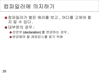 컴파일러에 의지하기 컴파일러가 뱉은 에러를 보고 ,  어디를 고쳐야 할지 알 수 있다 . 대부분의 경우 : 선언부 (declaration) 를 변경하는 경우 , 변경해야 할 레퍼런스를 찾기 위해 