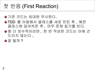 첫 반응 (First Reaction) 기존 코드는 최대한 무시한다 . TDD  를 이용해서 클래스를 새로 만든 후 ,  예전 클래스에 덮어씌운 후 ,  아무 문제 없기를 빈다 . 좀 더 보수적이라면 ,  한 번 작성한 코드는 아예 건드리지 않는다 .. 잘 될까 ? 