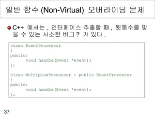 일반 함수 (Non-Virtual)  오버라이딩 문제 C++  에서는 ,  인터페이스 추출할 때 ,  뒷통수를 맞을 수 있는 사소한 버그 ?  가 있다 . class EventProcessor { public: void handle(Event *event); }; class MultiplexProcessor : public EventProcessor { public: void handle(Event *event); }; 