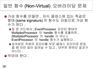 일반 함수 (Non-Virtual)  오버라이딩 문제 가상 함수를 만들면 ,  자식 클래스에 있는 똑같은 형태 (same signature) 의 함수도 자동으로 가상 함수가 된다 . 앞 장 코드에서 , EventProcessor  포인터 형태의  MultiplexProcessor  의  handle  함수를 호출하면 , (MultiplexProcessor  의  handle  이 아닌 ) EventProcessor  의  handle  함수가 실행된다 . 상속받은 객체의 포인터를 부모 클래스 포인터로 받았을 때 이런 일이 일어날 수 있고 ,  대부분 원하던 결과가 아니다 . 막아야 한다 . 