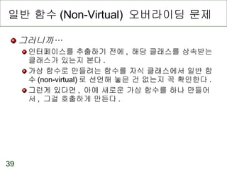 일반 함수 (Non-Virtual)  오버라이딩 문제 그러니까… 인터페이스를 추출하기 전에 ,  해당 클래스를 상속받는 클래스가 있는지 본다 . 가상 함수로 만들려는 함수를 자식 클래스에서 일반 함수 (non-virtual) 로 선언해 놓은 건 없는지 꼭 확인한다 . 그런게 있다면 ,  아예 새로운 가상 함수를 하나 만들어서 ,  그걸 호출하게 만든다 . 