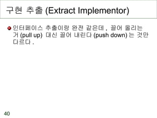 구현 추출 (Extract Implementor) 인터페이스 추출이랑 완전 같은데 ,  끌어 올리는 거 (pull up)  대신 끌어 내린다 (push down) 는 것만 다르다 . 
