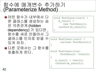 함수에 매개변수 추가하기  (Parameterize Method) 어떤 함수가 내부에서 다른 클래스를 생성하는 숨은 의존관계 (hidden dependency) 가 있다면 ,  함수를 새로 만들어서 그 클래스를 인자로 받을 수 있게 하자 . 다른 곳에서는 그 함수를 호출하게 한다 . void TestCase::run() { m_result =  new TestResult; runTest(m_result); } void TestCase::run() { run(new TestResult); } void TestCase::run( TestResult *result) { m_result = result; runTest(m_result); } 