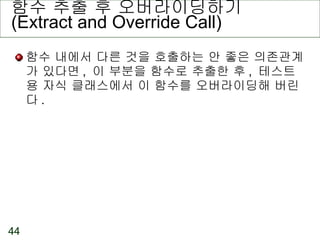 함수 추출 후 오버라이딩하기 (Extract and Override Call) 함수 내에서 다른 것을 호출하는 안 좋은 의존관계가 있다면 ,  이 부분을 함수로 추출한 후 ,  테스트용 자식 클래스에서 이 함수를 오버라이딩해 버린다 . 