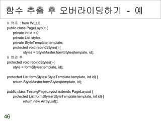 함수 추출 후 오버라이딩하기  -  예 //  역주  : from WELC public class PageLayout { private int id = 0; private List styles; private StyleTemplate template; protected void rebindStyles() { styles = StyleMaster.formStyles(tempate, id); //  변경 후 protected void rebindStyles() { style = formStyles(template, id); protected List formStyles(StyleTemplate template, int id) { return StyleMaster.formStyles(template, id); public class TestingPageLayout extends PageLayout { protected List formStyles(StyleTemplate template, int id) { return new ArrayList(); 