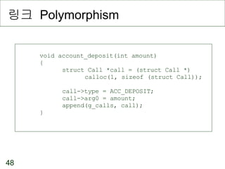 링크  Polymorphism void account_deposit(int amount) { struct Call *call = (struct Call *) calloc(1, sizeof (struct Call)); call->type = ACC_DEPOSIT; call->arg0 = amount; append(g_calls, call); } 