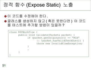 정적 함수 (Expose Static)  노출 이 코드를 수정해야 한다 . 클래스를 생성하지 않고 ( 혹은 못한다면 )  이 코드를 테스트에 추가할 방법이 있을까 ? class RSCWorkflow { public void validate(Packet& packet) { if (packet.getOriginator() == “MIA”  || !packet.hasValidCheckSum()) { throw new InvalidFlowException; } … } } 