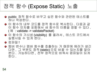 정적 함수 (Expose Static)  노출 public  정적 함수로 바꾸고 싶은 함수와 관련된 테스트를 하나 작성한다 . 이 함수의 내부 코드를 정적 함수로 복사한다 .  다음과 같이 함수 인자를 포함해서 새 함수의 이름을 정할 수 있다 . ( 예  : validate -> validatePacket) 이 함수의 가시성 (visibility)  를 올려서 ,  테스트 코드에서 실행시킬 수 있게 한다 . 컴파일 ! 멤버 변수나 멤버 함수를 호출하는 거 때문에 에러가 생긴다면 ,  그 부분도 정적 (static) 으로 바꿀 수 있는지를 알아본다 .  가능하다면 ,  전부 정적으로 바꿔서 컴파일이 되게 한다 . 