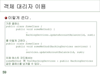 객체 대리자 이용 이렇게 쓴다 . 기존 클래스 public class SomeClass { public void someMethod() { … BackingServices.updateAccountBalance(id, sum); 를 이렇게 고친다 . public class SomeClass { public void someMethod(BackingServices services) { … services.updateAccountBalance(id, sum); 이제 테스트 코드에서는 someMethod  에  TestBackingServices : public BackingServices  같은 클래스를 넘겨줄 수 있다 . 