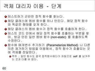객체 대리자 이용  -  단계 테스트하기 곤란한 정적 함수를 찾는다 . 해당 클래스에 멤버 함수를 하나 만든다 .  해당 정적 함수와 똑같은 형태를 갖게 한다 . 해당 클래스의 멤버 함수가 정적 함수를 호출하게 한다 . 테스트 코드 안에서 해당 정적 함수를 호출하는 부분을 찾아 ,  방금 만든 일반 멤버 함수 (non-static)  를 호출하도록 수정한다 . 함수에 매개변수 추가하기  (Parameterize Method)  나 다른 의존 제거하기 방법을 이용해서 ,  정적 함수가 호출되는 곳에 객체를 전달한다 . 역주  :  일반 함수도 결국 정적함수에다가 자동으로  self  를 넘겨주는 것과 다를 바 없다 . 
