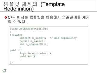 템플릿 재정의  (Template Redefinition) C++  에서는 템플릿을 이용해서 의존관계를 제거할 수 있다 . class AsyncReceptionPort { private: CSocket m_socket;  // bad dependency Packet m_packet; int m_segmentSize; … public: AsyncReceptionPort(); void Run(); … }; 