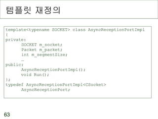 템플릿 재정의 template<typename SOCKET> class AsyncReceptionPortImpl { private: SOCKET m_socket; Packet m_packet; int m_segmentSize; … public: AsyncReceptionPortImpl(); void Run(); }; typedef AsyncReceptionPortImpl<CSocket> AsyncReceptionPort; 