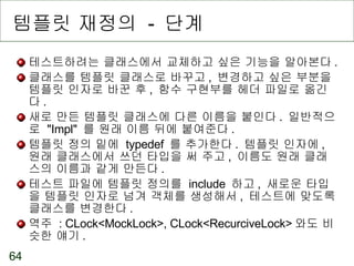 템플릿 재정의  -  단계 테스트하려는 클래스에서 교체하고 싶은 기능을 알아본다 . 클래스를 템플릿 클래스로 바꾸고 ,  변경하고 싶은 부분을 템플릿 인자로 바꾼 후 ,  함수 구현부를 헤더 파일로 옮긴다 . 새로 만든 템플릿 클래스에 다른 이름을 붙인다 .  일반적으로  "Impl"  를 원래 이름 뒤에 붙여준다 . 템플릿 정의 밑에  typedef  를 추가한다 .  템플릿 인자에 ,  원래 클래스에서 쓰던 타입을 써 주고 ,  이름도 원래 클래스의 이름과 같게 만든다 . 테스트 파일에 템플릿 정의를  include  하고 ,  새로운 타입을 템플릿 인자로 넘겨 객체를 생성해서 ,  테스트에 맞도록 클래스를 변경한다 . 역주  : CLock<MockLock>, CLock<RecurciveLock> 와도 비슷한 얘기 . 