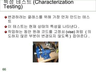 특성 테스트 (Characterization Testing) 변경하려는 클래스를 위해 가장 먼저 만드는 테스트 이 테스트는 현재 상태의 특성을 나타낸다 . 작업하는 동안 원래 코드를 고정쇠 (vise) 처럼  ( 의도하지 않은 부분이 변경되지 않도록 )  잡아준다 . 