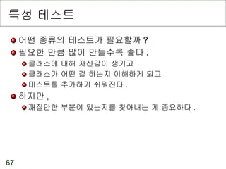 특성 테스트 어떤 종류의 테스트가 필요할까 ? 필요한 만큼 많이 만들수록 좋다 . 클래스에 대해 자신감이 생기고 클래스가 어떤 걸 하는지 이해하게 되고 테스트를 추가하기 쉬워진다 . 하지만 , 깨질만한 부분이 있는지를 찾아내는 게 중요하다 . 