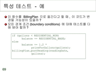 특성 테스트  -  예 이 함수를  BillingPlan  으로 옮긴다고 할 때 ,  이 코드가 변경될 가능성이 있을까 ? 모든 경계 조건 (boundary conditions)  에 대해 테스트를 다 해 봐야 할까 ? if (gallons < RESIDENTIAL_MIN)  balance += RESIDENTIAL_BASE; else  balance += 1.2 *  priceForGallons(gallons); billingPlan.postReading(readingDate,  gallons); 