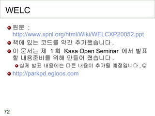 WELC 원문  :  http://www.xpnl.org/html/Wiki/WELCXP20052.ppt 책에 있는 코드를 약간 추가했습니다 . 이 문서는 제  1 회  Kasa Open Seminar  에서 발표할 내용준비를 위해 만들어 졌습니다 . 실제 발표 내용에는 다른 내용이 추가될 예정입니다 .   http://parkpd.egloos.com 