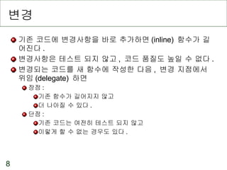 변경 기존 코드에 변경사항을 바로 추가하면 (inline)  함수가 길어진다 . 변경사항은 테스트 되지 않고 ,  코드 품질도 높일 수 없다 . 변경되는 코드를 새 함수에 작성한 다음 ,  변경 지점에서 위임 (delegate)  하면 장점 : 기존 함수가 길어지지 않고 더 나아질 수 있다 . 단점 :  기존 코드는 여전히 테스트 되지 않고 이렇게 할 수 없는 경우도 있다 . 