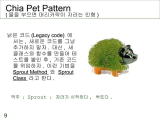 Chia Pet Pattern  ( 물을 부으면 머리카락이 자라는 인형 ) 낡은 코드 (Legacy code)  에서는 ,  새로운 코드를 그냥 추가하지 말자 .  대신 ,  새 클래스와 함수를 만들어 테스트를 붙인 후 ,  기존 코드를 위임하자 .  이런 기법을  Sprout Method  와  Sprout Class  라고 한다 . 역주  :  Sprout  :  자라기 시작하다 ,  싹트다 . 