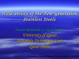 23/07/14 Weldability of New Generation Stainless Steels, JOM-12,M1
Weld-ability of the New GenerationWeld-ability of the New Generation
Stainless SteelsStainless Steels
Hussein Rahmatalla & Yousif Al-HorrHussein Rahmatalla & Yousif Al-Horr
University of QatarUniversity of Qatar
Materials Technology UnitMaterials Technology Unit
Qatar-DohaQatar-Doha
 
