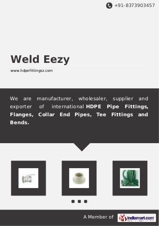 +91-8373903457 
A Member of 
Weld Eezy 
www.hdpefittingsz.com 
We are manufacturer, wholesaler, supplier and 
exporter of international HDPE Pipe Fittings, 
Flanges, Collar End Pipes, Tee Fittings and 
Bends. 
 