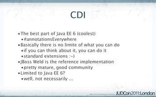 CDI
•The best part of Java EE 6 (coolest)
 •#annotationsEverywhere
•Basically there is no limite of what you can do
 •if you can think about it, you can do it
 •standard extensions :-)
•JBoss Weld is the reference implementation
 •pretty mature, good community
•Limited to Java EE 6?
 •well, not necessarily ...
 