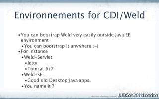 Environnements for CDI/Weld
•You can boostrap Weld very easily outside Java EE
 environment
 •You can bootstrap it anywhere :-)
•For instance
 •Weld-Servlet
  •Jetty
  •Tomcat 6/7
 •Weld-SE
  •Good old Desktop Java apps.
 •You name it ?
 