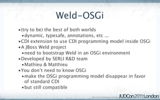 Weld-OSGi
•(try to be) the best of both worlds
 •dynamic, typesafe, annotations, etc ...
•CDI extension to use CDI programming model inside OSGi
•A JBoss Weld project
 •need to bootstrap Weld in an OSGi environment
•Developed by SERLI R&D team
 •Mathieu & Matthieu
•You don’t need to know OSGi
 •make the OSGi programming model disappear in favor
   of standard CDI
 •but still compatible
 