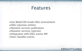 Features

•Use Weld/CDI inside OSGi environment
•OSGi injection utilities
•Dynamic services publication
•Dynamic services injection
•Integration with OSGi events API
•Inter-bundles events
 