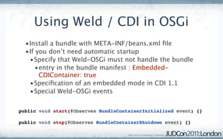 Using Weld / CDI in OSGi
  •Install a bundle with META-INF/beans.xml ﬁle
  •If you don’t need automatic startup
   •Specify that Weld-OSGi must not handle the bundle
      •entry in the bundle manifest : Embedded-
       CDIContainer: true
   •Speciﬁcation of an embedded mode in CDI 1.1
   •Special Weld-OSGi events


public void start(@Observes BundleContainerInitialized event) {}

public void stop(@Observes BundleContainerShutdown event) {}
 