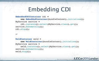 Embedding CDI
EmbeddedCDIContainer cdi = 
    new EmbeddedContainer(bundleContext).initialize();
MyService service = 
    cdi.instance().select(MyService.class).get();
service.doSomething();
cdi.stop();

or

WeldContainer weld = 
    new WeldContainer(bundleContext).initialize();
MyService service =
    weld.instance().select(MyService.class).get();
service.doSomething();
weld.stop();
 